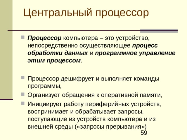 Центральный процессор  Процессор  компьютера – это устройство, непосредственно осуществляющее процесс обработки данных и программное управление этим процессом .  Процессор дешифрует и выполняет команды программы, О рганизует обращения к оперативной памяти, И нициирует работу периферийных устройств, воспринимает и обрабатывает запросы, поступающие из устройств компьютера и из внешней среды («запросы прерывания»)  