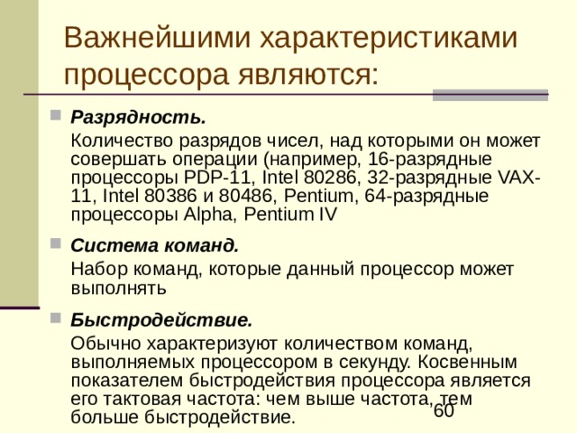 Важнейшими характеристиками процессора являются: Разрядность.   Количество разрядов чисел, над которыми он может совершать операции (например, 16‑разрядные процессоры PDP -11, Intel 80286, 32-разрядные VAX -11, Intel 80386 и 80486, Pentium , 64‑разрядные процессоры Alpha , Pentium IV  Система команд.  Набор команд, которые данный процессор может выполнять  Быстродействие.  Обычно характеризуют количеством команд, выполняемых процессором в секунду. Косвенным показателем быстродействия процессора является его тактовая частота: чем выше частота, тем больше быстродействие. 