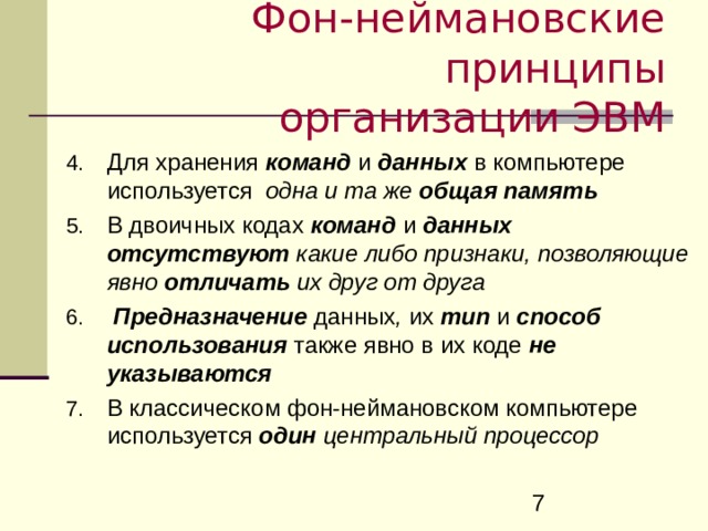 Фон-неймановские принципы  организации ЭВМ Для хранения команд и данных в компьютере используется одна и та же  общая память В двоичных кодах команд и данных  отсутствуют какие либо признаки, позволяющие явно отличать их друг от друга   Предназначение  данных , их  тип  и  способ  использования  также явно в их коде  не указываются В классическом фон-неймановском компьютере используется один  центральный процессор 
