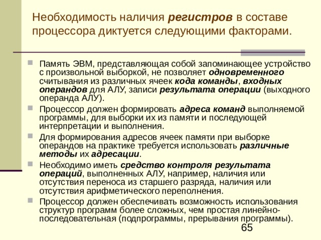 Необходимость наличия регистров в составе процессора диктуется следующими факторами. Память ЭВМ, представляющая собой запоминающее устройство с произвольной выборкой, не позволяет одновременного считывания из различных ячеек кода команды , входных операндов для АЛУ, записи результата операции (выходного операнда АЛУ). Процессор должен формировать адреса команд выполняемой программы, для выборки их из памяти и последующей интерпретации и выполнения. Для формирования адресов ячеек памяти при выборке операндов на практике требуется использовать различные методы их адресации . Необходимо иметь средство контроля результата операций , выполненных АЛУ, например, наличия или отсутствия переноса из старшего разряда, наличия или отсутствия арифметического переполнения. Процессор должен обеспечивать возможность использования структур программ более сложных, чем простая линейн о-последовательная ( подпрограмм ы , прерывания программ ы) . 