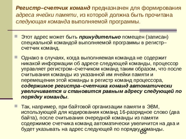 Регистр–счетчик команд  предназначен для формирования адреса ячейки памяти , из которой должна быть прочитана следующая команда выполняемой программы. Этот адрес может быть принудительно помещен (записан) специальной командой выполняемой программы в регистр–счетчик команд.  Однако в случаях, когда выполняемая команда не содержит никакой информации об адресе следующей команды, процессор управляет регистром–счетчиком команд таким образом, что после считывания команды из указанной им ячейки памяти и перемещения этой команды в регистр команд процессора, содержимое регистра–счетчика команд автоматически увеличивается и становится равным адресу следующей по порядку команды .  Так, например, при байтовой организации памяти в ЭВМ, использующей для кодирования команд 16-разрядное слово (два байта), после считывания очередной команды из памяти содержимое счетчика команд автоматически увеличится на два и будет указывать на адрес следующей по порядку команды.  