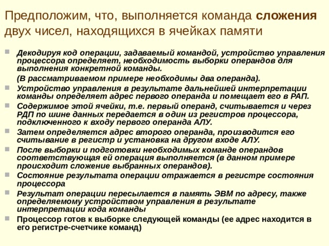 Упрощенный цикл выполнения команд Процессор помещает содержимое своего регистра-счетчика команд в регистр адреса памяти (РАП) запоминающего устройства. Затем из ячейки памяти, адрес которой помещен в РАП, извлекается код команды и через регистр данных памяти (РДП) и шину данных передается в регистр команд процессора. После считывания из памяти содержимого ячейки, адрес которой указывается регистром–счетчиком команд, содержимое этого регистра автоматически увеличивается и становится равным адресу следующего по порядку слова. (Например, если команды занимают в памяти ЭВМ два байта, то увеличение счетчика команд производится на два). Вслед за этим устройство управления процессора начинает интерпретацию команды, находящейся в его регистре команд. Вначале определяется операция, которая должна быть выполнена процессором по данной команде, и в соответствии с ней вырабатываются сигналы для управления элементами процессора, в частности, сигналы, осуществляющие переключение АЛУ в режим выполнения нужной операции. 