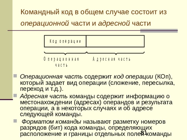Типы команд По характеру выполняемых операций различают следующие основные группы команд: команды арифметических операций, команды логических (поразрядных) операций (И, ИЛИ, НЕ и др.), команды пересылки кодов между компонентами ЭВМ, команды управления порядком выборки и исполнения команд (команды передачи управления), команды задания режима работы процессора и др. 