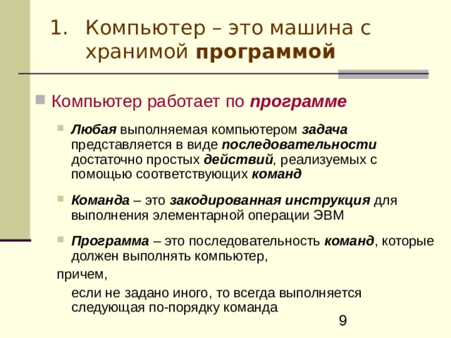 Компьютер – это машина с хранимой программой Компьютер работает по программе   Любая  выполняемая  компьютером  задача  представляется в виде  последовательности  достаточно  простых  действий , реализуемых  с помощью  соответствующих  команд  Любая  выполняемая  компьютером  задача  представляется в виде  последовательности  достаточно  простых  действий , реализуемых  с помощью  соответствующих  команд    Команда – это закодированная инструкция для выполнения элементарной операции ЭВМ Команда – это закодированная инструкция для выполнения элементарной операции ЭВМ   Программа – это последовательность  команд , которые должен выполнять компьютер, Программа – это последовательность  команд , которые должен выполнять компьютер, причем,  если не задано иного, то всегда выполняется следующая по-порядку команда причем,  если не задано иного, то всегда выполняется следующая по-порядку команда 