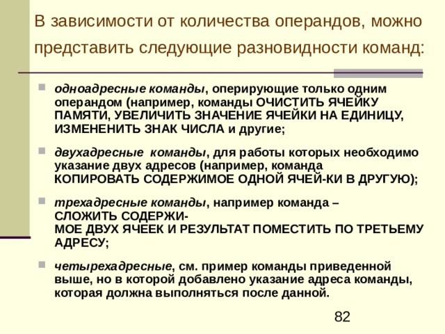 К омандный код в общем случае состоит из операционной части и адресной части  Операционная часть содержит код операции (КОп), который задает вид операции (сложение, пересылка, переход и т.д.). Адресная часть команды содержит информацию о местонахождении (адресах) операндов и результата операции, а в некоторых случаях и об адресе следующей команды.  Форматом команды называют разметку номеров разрядов (бит) кода команды, определяющих расположение и границы отдельных полей команды  
