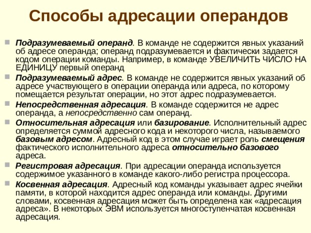 В зависимости от количества операндов, можно представить следующие разновидности команд:  одноадресные команды , оперирующие только одним операндом (например, команды ОЧИСТИТЬ ЯЧЕЙКУ ПАМЯТИ, УВЕЛИЧИТЬ ЗНАЧЕНИЕ ЯЧЕЙКИ НА ЕДИНИЦУ, ИЗМЕНЕНИТЬ ЗНАК ЧИСЛА и другие;  двухадресные команды , для работы которых необходимо указание двух адресов (например, команда КОПИРОВАТЬ СОДЕРЖИМОЕ ОДНОЙ ЯЧЕЙ-КИ В ДРУГУЮ);  трехадресные команды , например команда – СЛОЖИТЬ СОДЕРЖИ-МОЕ ДВУХ ЯЧЕЕК И РЕЗУЛЬТАТ ПОМЕСТИТЬ ПО ТРЕТЬЕМУ АДРЕСУ;  четырехадресные , см. пример команды приведенной выше, но в которой добавлено указание адреса команды, которая должна выполняться после данной.  