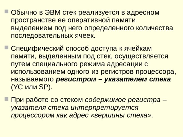 Стек. Организация стека в памяти ЭВМ  Доступ  к ячейкам стека осуществляется не по адресам ячеек , а только через так  называемую « вершину стека »  – ячейку памяти стека, доступную в данный момент времени.  При последовательной записи данных (кодов, чисел) в стек загружаемые данные  последовательно помещаются на «вершину стека» , при этом ранее записанные значения как бы проталкиваются вглубь стека. В каждый момент времени для чтения в стеке доступно только слово, находящееся  на его вершине. При этом прочитать слово, находящееся на вершине стека, можно только один раз, так как после чтения это слово «выталкивается» из стека и на его вершине оказывается слово, записанное перед вытолкнутым.  Таким образом, записанные в стек данные могут быть последовательно прочитаны только в порядке, обратном порядку их записи в стек путем последовательного «выталкивания» этих данных из глубины стека на его вершину. При этом информация о вытолкнутых данных теряется. Обычно такой способ доступа к данным коротко формулируют в виде: « последним пришел – первым вышел» .  