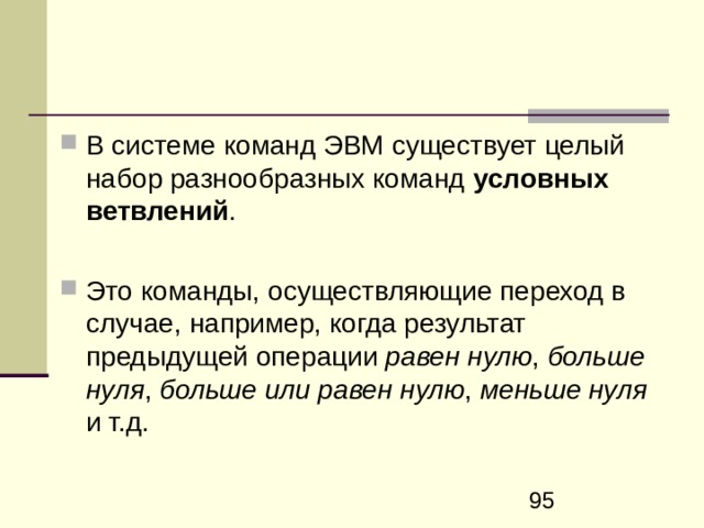  Команды управления выполнением программы. Команды безусловной и условной передачи управления К оманды передачи управления позволяют вместо тривиальной последовательной выборки команд из памяти реализовать переходы в нужные точки программы , путем принудительного изменение содержимого регистра–счетчика команд процессора. Переходы на адрес, задаваемый командами передачи управления, могут быть безусловными , т.е. выполняемыми в любом случае, и условными , т.е. выполняться в зависимости от некоторого условия .  