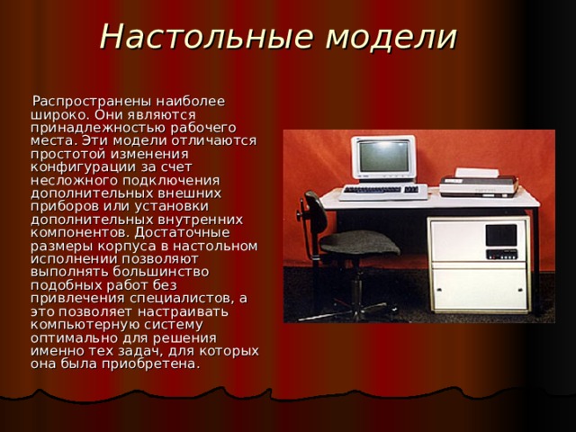 Настольные модели Распространены наиболее широко. Они являются принадлежностью рабочего места. Эти модели отличаются простотой изменения конфигурации за счет несложного подключения дополнительных внешних приборов или установки дополнительных внутренних компонентов. Достаточные размеры корпуса в настольном исполнении позволяют выполнять большинство подобных работ без привлечения специалистов, а это позволяет настраивать компьютерную систему оптимально для решения именно тех задач, для которых она была приобретена.  