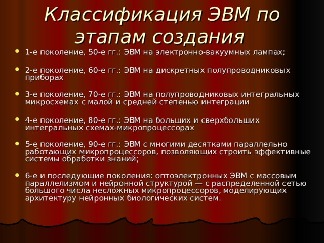 Классификация ЭВМ по этапам создания  1-е поколение, 50-е гг.: ЭВМ на электронно-вакуумных лампах;   2-е поколение, 60-е гг.: ЭВМ на дискретных полупроводниковых приборах   3-е поколение, 70-е гг.: ЭВМ на полупроводниковых интегральных микросхемах с малой и средней степенью интеграции 4-е поколение, 80-е гг.: ЭВМ на больших и сверхбольших интегральных схемах-микропроцессорах   5-е поколение, 90-е гг.: ЭВМ с многими десятками параллельно работающих микропроцессоров, позволяющих строить эффективные системы обработки знаний;   6-е и последующие поколения: оптоэлектронных ЭВМ с массовым параллелизмом и нейронной структурой — с распределенной сетью большого числа несложных микропроцессоров, моделирующих архитектуру нейронных биологических систем. 