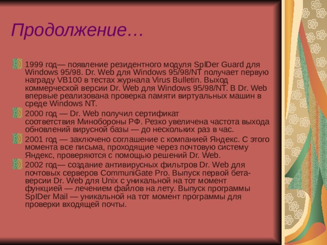 Продолжение… 1999 год— появление резидентного модуля SpIDer Guard для Windows 95/98. Dr. Web для Windows 95/98/NT получает первую награду VB100 в тестах журнала Virus Bulletin. Выход коммерческой версии Dr. Web для Windows 95/98/NT. В Dr. Web впервые реализована проверка памяти виртуальных машин в среде Windows NT. 2000 год — Dr. Web получил сертификат соответствия Минобороны РФ. Резко увеличена частота выхода обновлений вирусной базы — до нескольких раз в час. 2001 год — заключено соглашение с компанией Яндекс. С этого момента все письма, проходящие через почтовую систему Яндекс, проверяются с помощью решений Dr. Web. 2002 год— создание антивирусных фильтров Dr. Web для почтовых серверов CommuniGate Pro. Выпуск первой бета-версии Dr. Web для Unix с уникальной на тот момент функцией — лечением файлов на лету. Выпуск программы SpIDer Mail — уникальной на тот момент программы для проверки входящей почты.  