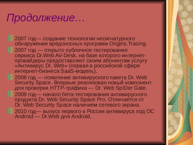 Продолжение… 2007 год— создание технологии несигнатурного обнаружения вредоносных программ Origins.Tracing. 2007 год — открыто публичное тестирование сервиса Dr.Web AV-Desk, на базе которого интернет-провайдеры предоставляют своим абонентам услугу «Антивирус Dr. Web» (первая в российской сфере интернет-бизнеса SaaS-модель). 2008 год — появление антивирусного пакета Dr. Web Security Space. Впервые реализован новый компонент для проверки HTTР-трафика — Dr. Web SpIDer Gate. 2009 год— начало бета-тестирования антивирусного продукта Dr. Web Security Space Pro. Отличается от Dr. Web Security Space наличием сетевого экрана. 2010 год— выпуск первого в России антивируса под ОС Android — Dr.Web для Android. 