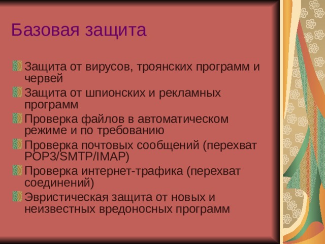 Базовая защита Защита от вирусов, троянских программ и червей Защита от шпионских и рекламных программ Проверка файлов в автоматическом режиме и по требованию Проверка почтовых сообщений (перехват POP3/SMTP/IMAP) Проверка интернет-трафика (перехват соединений) Эвристическая защита от новых и неизвестных вредоносных программ 