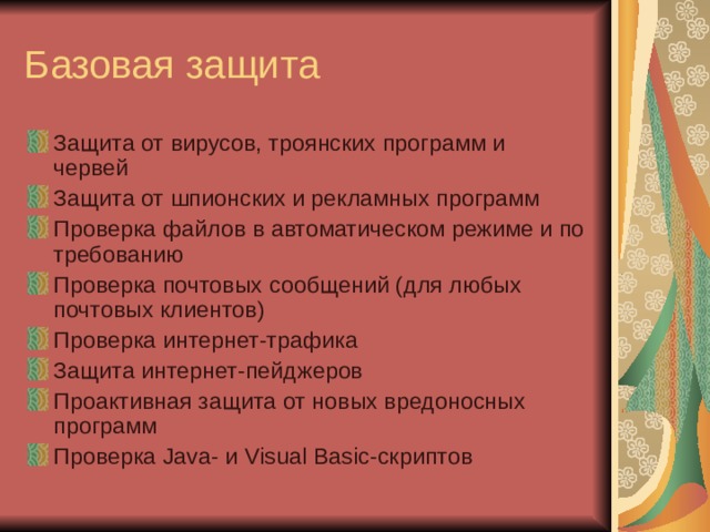 Защита от вирусов, троянских программ и червей Защита от шпионских и рекламных программ Проверка файлов в автоматическом режиме и по требованию Проверка почтовых сообщений (для любых почтовых клиентов) Проверка интернет-трафика Защита интернет-пейджеров Проактивная защита от новых вредоносных программ Проверка Java- и  Visual Basic-скриптов 