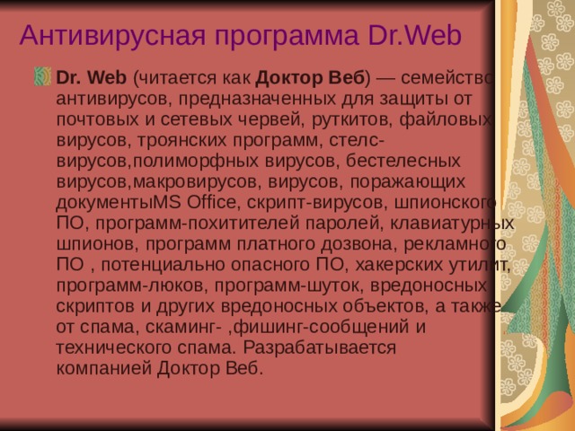 Антивирусная программа Dr.Web   Dr. Web  (читается как  Доктор Веб ) — семейство антивирусов, предназначенных для защиты от почтовых и сетевых червей, руткитов, файловых вирусов, троянских программ, стелс-вирусов,полиморфных вирусов, бестелесных вирусов,макровирусов, вирусов, поражающих документыMS Office, скрипт-вирусов, шпионского ПО, программ-похитителей паролей, клавиатурных шпионов, программ платного дозвона, рекламного ПО , потенциально опасного ПО, хакерских утилит, программ-люков, программ-шуток, вредоносных скриптов и других вредоносных объектов, а также от спама, скаминг- ,фишинг-сообщений и технического спама. Разрабатывается компанией Доктор Веб. 