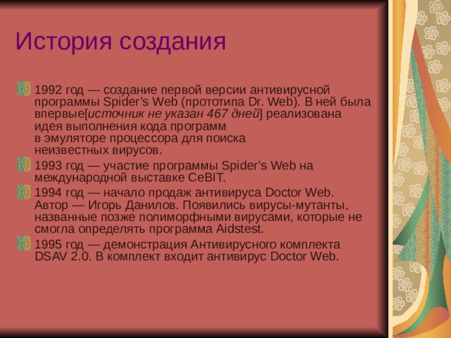 История создания 1992 год — создание первой версии антивирусной программы Spider’s Web (прототипа Dr. Web). В ней была впервые[ источник не указан 467 дней ] реализована идея выполнения кода программ в эмуляторе процессора для поиска неизвестных вирусов. 1993 год — участие программы Spider’s Web на международной выставке CeBIT. 1994 год — начало продаж антивируса Doctor Web. Автор — Игорь Данилов. Появились вирусы-мутанты, названные позже полиморфными вирусами, которые не смогла определять программа Aidstest. 1995 год — демонстрация Антивирусного комплекта DSAV 2.0. В комплект входит антивирус Doctor Web.  