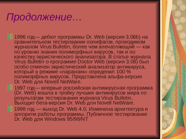 Продолжение… 1996 год— дебют программы Dr. Web (версия 3.06b) на сравнительном тестировании полифагов, проводимом журналом Virus Bulletin, более чем впечатляющий — как по уровню знания полиморфных вирусов, так и по качеству эвристического анализатора. В статье журнала Virus Bulletin о программе Doctor Web (версия 3.08) был особо отмечен эвристический анализатор антивируса, который в режиме «параноик» определил 100 % полиморфных вирусов. Представлена альфа-версия Dr. Web для Novell NetWare. 1997 год— впервые российская антивирусная программа (Dr. Web) вошла в тройку лучших антивирусов мира по результатам тестирования журнала Virus Bulletin. Выходит бета-версия Dr. Web для Novell NetWare. 1998 год — выход Dr. Web 4.0. Изменена архитектура и алгоритм работы программы. Публичное тестирование Dr. Web для Windows 95/98/NT  