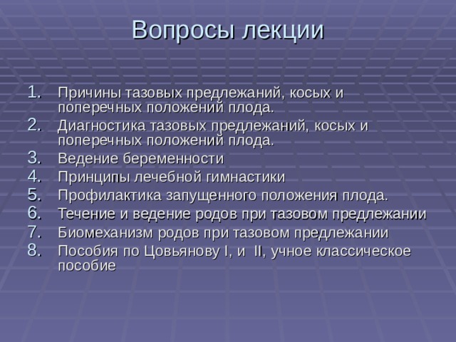 Вопросы лекции Причины тазовых предлежаний, косых и поперечных положений плода. Диагностика тазовых предлежаний, косых и поперечных положений плода. Ведение беременности Принципы лечебной гимнастики Профилактика запущенного положения плода. Течение и ведение родов при тазовом предлежании Биомеханизм родов при тазовом предлежании Пособия по Цовьянову I , и II , учное классическое пособие 