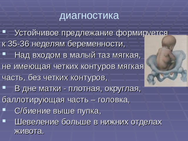 диагностика Устойчивое предлежание формируется к 35-36 неделям беременности, Над входом в малый таз мягкая, не имеющая четких контуров мягкая часть, без четких контуров, В дне матки - плотная, округлая, баллотирующая часть – головка, С/биение выше пупка, Шевеление больше в нижних отделах живота. 