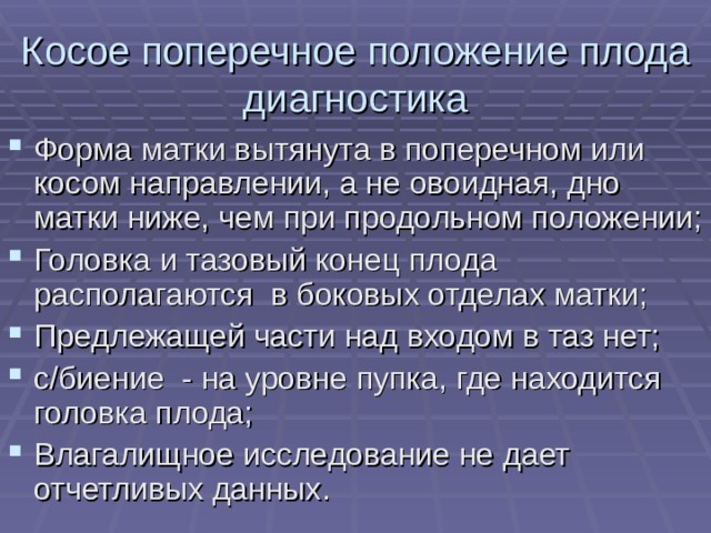 Косое поперечное положение плода диагностика Форма матки вытянута в поперечном или косом направлении, а не овоидная, дно матки ниже, чем при продольном положении; Головка и тазовый конец плода располагаются в боковых отделах матки; Предлежащей части над входом в таз нет; с/биение - на уровне пупка, где находится головка плода; Влагалищное исследование не дает отчетливых данных. 