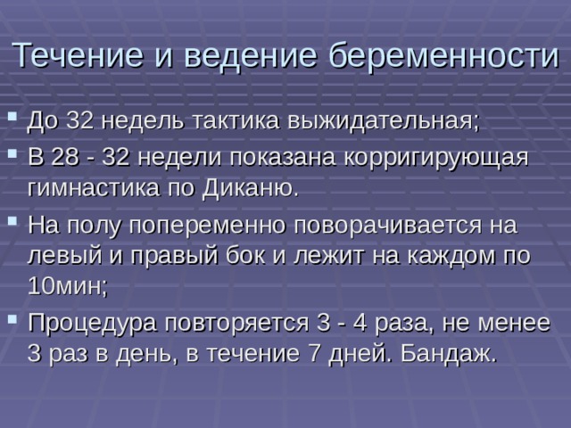 Течение и ведение беременности До 32 недель тактика выжидательная; В 28 - 32 недели показана корригирующая гимнастика по Диканю. На полу попеременно поворачивается на левый и правый бок и лежит на каждом по 10мин; Процедура повторяется 3 - 4 раза, не менее 3 раз в день, в течение 7 дней. Бандаж. 