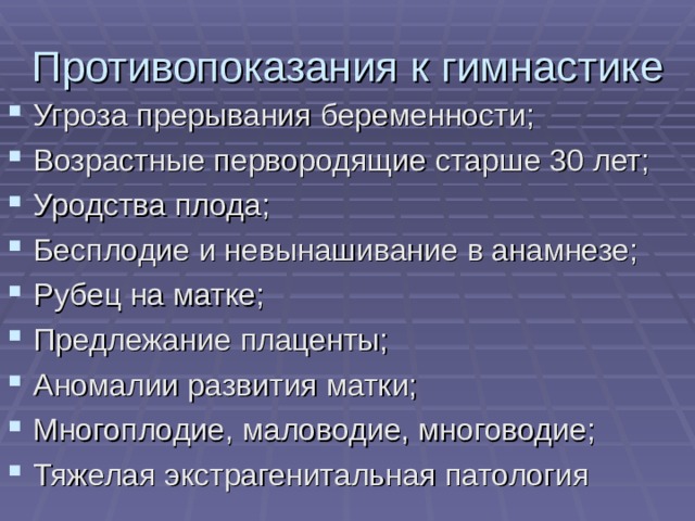 Противопоказания к гимнастике Угроза прерывания беременности; Возрастные первородящие старше 30 лет; Уродства плода; Бесплодие и невынашивание в анамнезе; Рубец на матке; Предлежание плаценты; Аномалии развития матки; Многоплодие, маловодие, многоводие; Тяжелая экстрагенитальная патология 
