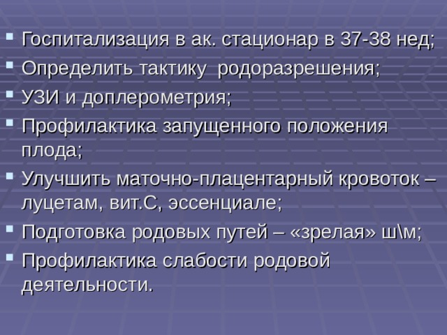 Госпитализация в ак. стационар в 37-38 нед; Определить тактику родоразрешения; УЗИ и доплерометрия; Профилактика запущенного положения плода; Улучшить маточно-плацентарный кровоток – луцетам, вит.С, эссенциале; Подготовка родовых путей – «зрелая» ш\м; Профилактика слабости родовой деятельности.    