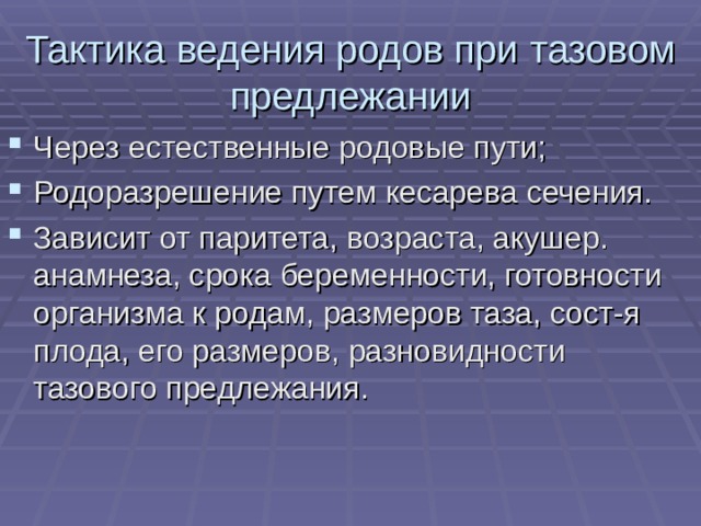 Тактика ведения родов при тазовом предлежании Через естественные родовые пути; Родоразрешение путем кесарева сечения. Зависит от паритета, возраста, акушер. анамнеза, срока беременности, готовности организма к родам, размеров таза, сост-я плода, его размеров, разновидности тазового предлежания. 