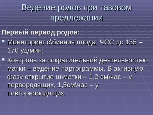 Ведение родов при тазовом предлежании Первый период родов: Мониторинг с\биения плода, ЧСС до 155 – 170 уд\мин; Контроль за сократительной деятельностью матки – ведение партограммы. В активную фазу открытие ш\матки – 1,2 см\час – у первородящих, 1,5см\час – у повторнородящих 