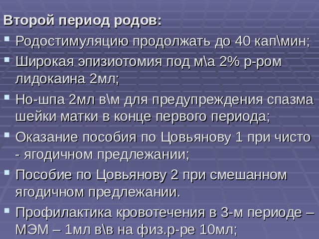 Второй период родов: Родостимуляцию продолжать до 40 кап\мин; Широкая эпизиотомия под м\а 2% р-ром лидокаина 2мл; Но-шпа 2мл в\м для предупреждения спазма шейки матки в конце первого периода; Оказание пособия по Цовьянову 1 при чисто - ягодичном предлежании; Пособие по Цовьянову 2 при смешанном ягодичном предлежании. Профилактика кровотечения в 3-м периоде – МЭМ – 1мл в\в на физ.р-ре 10мл; 