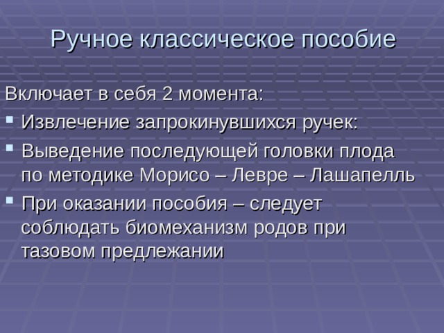 Ручное классическое пособие Включает в себя 2 момента: Извлечение запрокинувшихся ручек: Выведение последующей головки плода по методике Морисо – Левре – Лашапелль При оказании пособия – следует соблюдать биомеханизм родов при тазовом предлежании 