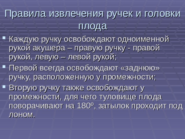 Правила извлечения ручек и головки плода Каждую ручку освобождают одноименной рукой акушера – правую ручку - правой рукой, левую – левой рукой; Первой всегда освобождают «заднюю» ручку, расположенную у промежности; Вторую ручку также освобождают у промежности, для чего туловище плода поворачивают на 180 º , затылок проходит под лоном.  