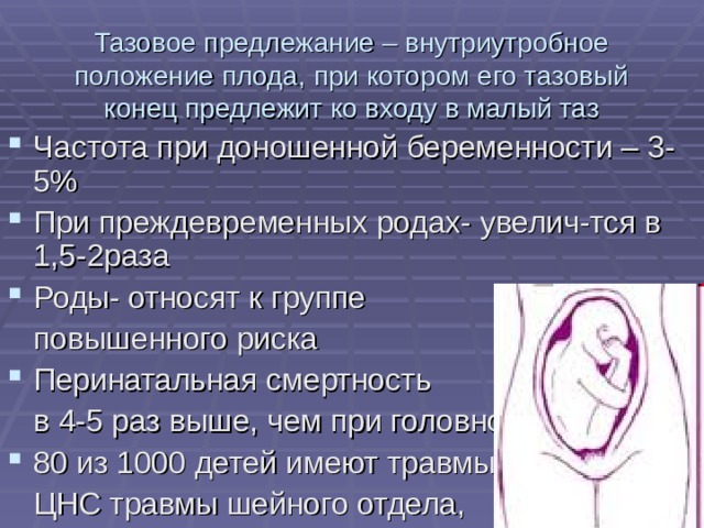 Тазовое предлежание – внутриутробное положение плода, при котором его тазовый конец предлежит ко входу в малый таз Частота при доношенной беременности – 3-5% При преждевременных родах- увелич-тся в 1,5-2раза Роды- относят к группе  повышенного риска Перинатальная смертность  в 4-5 раз выше, чем при головном 80 из 1000 детей имеют травмы  ЦНС травмы шейного отдела, 