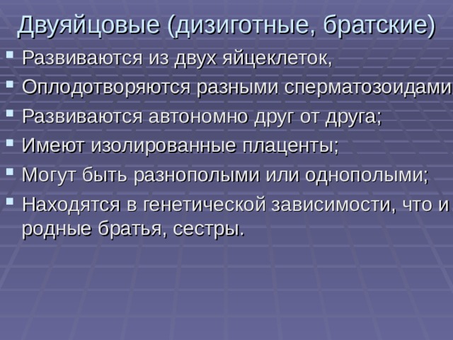 Двуяйцовые (дизиготные, братские) Развиваются из двух яйцеклеток, Оплодотворяются разными сперматозоидами; Развиваются автономно друг от друга; Имеют изолированные плаценты; Могут быть разнополыми или однополыми; Находятся в генетической зависимости, что и родные братья, сестры.  