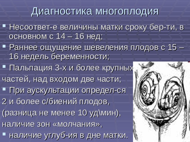 Диагностика многоплодия Несоответ-е величины матки сроку бер-ти, в основном с 14 – 16 нед; Раннее ощущение шевеления плодов с 15 – 16 недель беременности; Пальпация 3-х и более крупных частей, над входом две части; При аускультации определ-ся 2 и более с/биений плодов, (разница не менее 10 уд\мин), наличие зон «молчания», наличие углуб-ия в дне матки. 