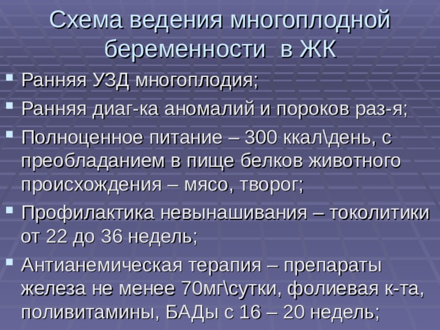 Схема ведения многоплодной беременности в ЖК Ранняя УЗД многоплодия; Ранняя диаг-ка аномалий и пороков раз-я; Полноценное питание – 300 ккал\день, с преобладанием в пище белков животного происхождения – мясо, творог; Профилактика невынашивания – токолитики от 22 до 36 недель; Антианемическая терапия – препараты железа не менее 70мг\сутки, фолиевая к-та, поливитамины, БАДы с 16 – 20 недель; 