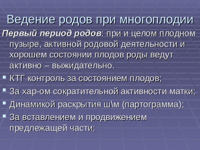 Ведение родов при многоплодии Первый период родов : при и целом плодном пузыре, активной родовой деятельности и хорошем состоянии плодов роды ведут активно – выжидательно. КТГ контроль за состоянием плодов; За хар-ом сократительной активности матки; Динамикой раскрытия ш\м (партограмма); За вставлением и продвижением предлежащей части; 