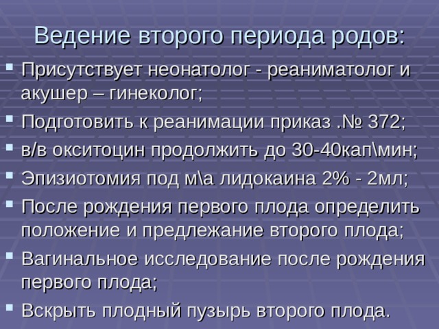 Ведение второго периода родов: Присутствует неонатолог - реаниматолог и акушер – гинеколог; Подготовить к реанимации приказ .№ 372; в/в окситоцин продолжить до 30-40кап\мин; Эпизиотомия под м\а лидокаина 2% - 2мл; После рождения первого плода определить положение и предлежание второго плода; Вагинальное исследование после рождения первого плода; Вскрыть плодный пузырь второго плода.  