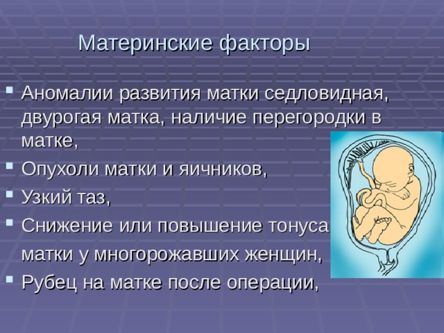 Материнские факторы Аномалии развития матки седловидная, двурогая матка, наличие перегородки в матке, Опухоли матки и яичников, Узкий таз, Снижение или повышение тонуса  матки у многорожавших женщин, Рубец на матке после операции,  
