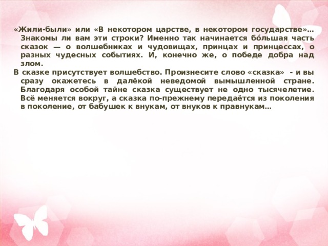 «Жили-были» или «В некотором царстве, в некотором государстве»… Знакомы ли вам эти строки? Именно так начинается бóльшая часть сказок — о волшебниках и чудовищах, принцах и принцессах, о разных чудесных событиях. И, конечно же, о победе добра над злом. В сказке присутствует волшебство. Произнесите слово «сказка» - и вы сразу окажетесь в далёкой неведомой вымышленной стране. Благодаря особой тайне сказка существует не одно тысячелетие. Всё меняется вокруг, а сказка по-прежнему передаётся из поколения в поколение, от бабушек к внукам, от внуков к правнукам… 