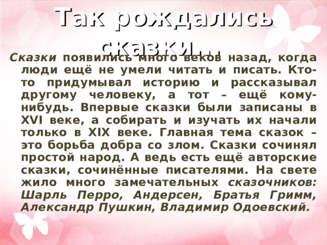 Так рождались сказки...   Сказки появились много веков назад, когда люди ещё не умели читать и писать. Кто-то придумывал историю и рассказывал другому человеку, а тот – ещё кому-нибудь. Впервые сказки были записаны в XVI веке, а собирать и изучать их начали только в XIX веке. Главная тема сказок – это борьба добра со злом. Сказки сочинял простой народ. А ведь есть ещё авторские сказки, сочинённые писателями. На свете жило много замечательных сказочников: Шарль Перро, Андерсен, Братья Гримм, Александр Пушкин, Владимир Одоевский.   