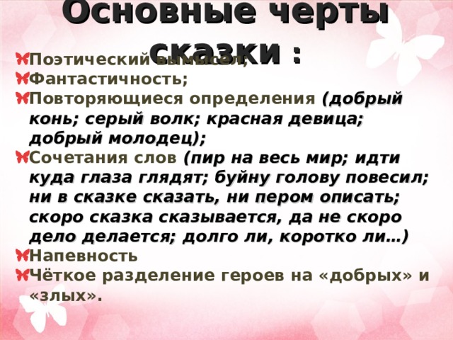 Основные черты сказки : Поэтический вымысел; Фантастичность; Повторяющиеся определения (добрый конь; серый волк; красная девица; добрый молодец); Сочетания слов (пир на весь мир; идти куда глаза глядят; буйну голову повесил; ни в сказке сказать, ни пером описать; скоро сказка сказывается, да не скоро дело делается; долго ли, коротко ли…) Напевность Чёткое разделение героев на «добрых» и «злых». 