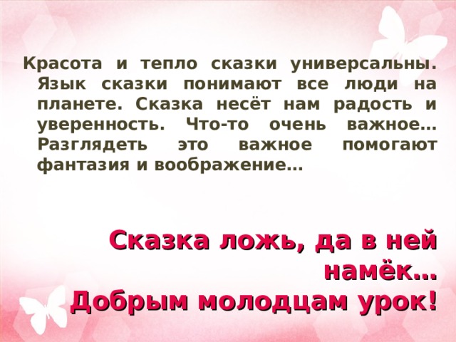 Красота и тепло сказки универсальны. Язык сказки понимают все люди на планете. Сказка несёт нам радость и уверенность. Что-то очень важное… Разглядеть это важное помогают фантазия и воображение… Сказка ложь, да в ней намёк…  Добрым молодцам урок! 