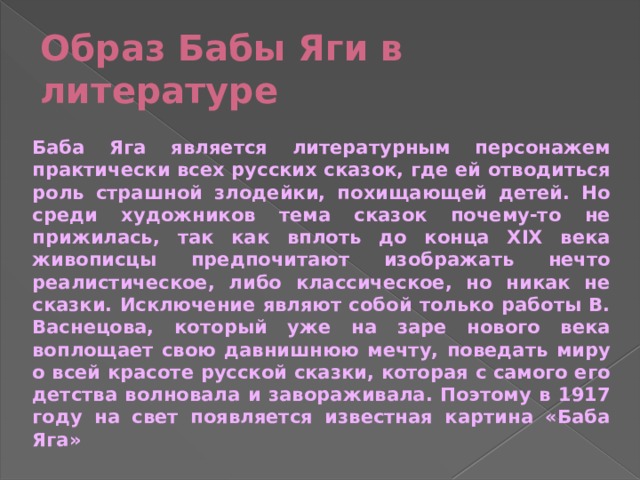Образ Бабы Яги в литературе Баба Яга является литературным персонажем практически всех русских сказок, где ей отводиться роль страшной злодейки, похищающей детей. Но среди художников тема сказок почему-то не прижилась, так как вплоть до конца XIX века живописцы предпочитают изображать нечто реалистическое, либо классическое, но никак не сказки. Исключение являют собой только работы В. Васнецова, который уже на заре нового века воплощает свою давнишнюю мечту, поведать миру о всей красоте русской сказки, которая с самого его детства волновала и завораживала. Поэтому в 1917 году на свет появляется известная картина «Баба Яга» 
