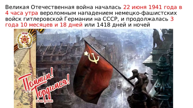 Великая Отечественная война началась 22 июня 1941 года в 4 часа утра вероломным нападением немецко-фашистских войск гитлеровской Германии на СССР, и продолжалась 3 года 10 месяцев и 18 дней или 1418 дней и ночей 