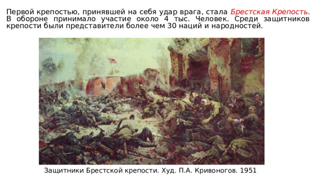 Первой крепостью, принявшей на себя удар врага, стала Брестская Крепость . В обороне принимало участие около 4 тыс. Человек. Среди защитников крепости были представители более чем 30 наций и народностей. Защитники Брестской крепости. Худ. П.А. Кривоногов. 1951 