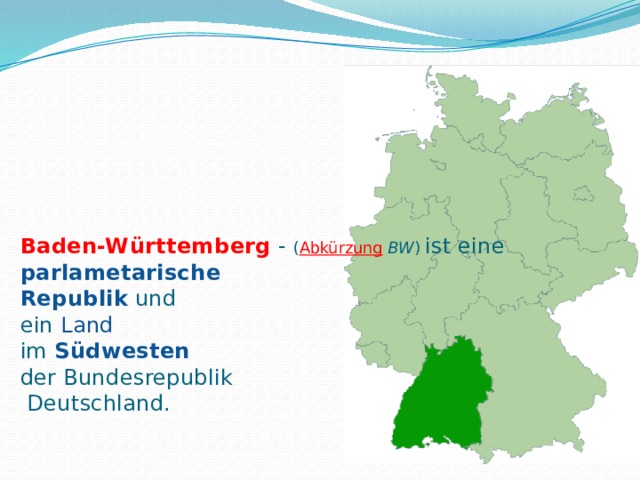 Baden-Württemberg   - ( Abkürzung   BW ) ist eine    parlametarische  Republik  und  ein  Land  im Südwesten   der Bundesrepublik  Deutschland. 