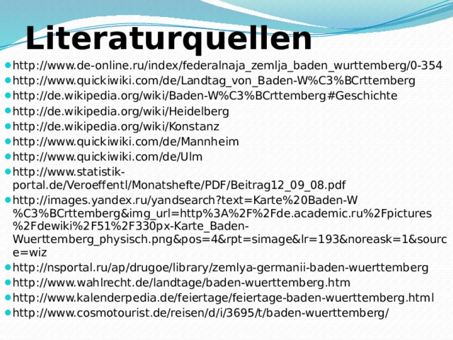 Literaturquellen http://www.de-online.ru/index/federalnaja_zemlja_baden_wurttemberg/0-354 http://www.quickiwiki.com/de/Landtag_von_Baden-W%C3%BCrttemberg http://de.wikipedia.org/wiki/Baden-W%C3%BCrttemberg#Geschichte http://de.wikipedia.org/wiki/Heidelberg http://de.wikipedia.org/wiki/Konstanz http://www.quickiwiki.com/de/Mannheim http://www.quickiwiki.com/de/Ulm http://www.statistik-portal.de/Veroeffentl/Monatshefte/PDF/Beitrag12_09_08.pdf http://images.yandex.ru/yandsearch?text=Karte%20Baden-W%C3%BCrttemberg&img_url=http%3A%2F%2Fde.academic.ru%2Fpictures%2Fdewiki%2F51%2F330px-Karte_Baden-Wuerttemberg_physisch.png&pos=4&rpt=simage&lr=193&noreask=1&source=wiz http://nsportal.ru/ap/drugoe/library/zemlya-germanii-baden-wuerttemberg http://www.wahlrecht.de/landtage/baden-wuerttemberg.htm http://www.kalenderpedia.de/feiertage/feiertage-baden-wuerttemberg.html http://www.cosmotourist.de/reisen/d/i/3695/t/baden-wuerttemberg/ 