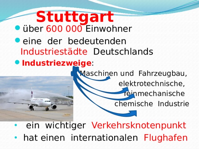 Stuttgart über  600 000 Einwohner eine  der  bedeutenden  Industriestädte   Deutschlands Industriezweige :  Maschinen und  Fahrzeugbau,  elektrotechnische,  feinmechanische   chemische  Industrie  ein  wichtiger  Verkehrsknotenpunkt  hat einen  internationalen  Flughafen 