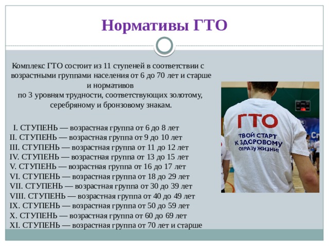 Нормативы ГТО Комплекс ГТО состоит из 11 ступеней в соответствии с возрастными группами населения от 6 до 70 лет и старше и нормативов  по 3 уровням трудности, соответствующих золотому,  серебряному и бронзовому знакам.  I. СТУПЕНЬ — возрастная группа от 6 до 8 лет  II. СТУПЕНЬ — возрастная группа от 9 до 10 лет  III. СТУПЕНЬ — возрастная группа от 11 до 12 лет  IV. СТУПЕНЬ — возрастная группа от 13 до 15 лет  V. СТУПЕНЬ — возрастная группа от 16 до 17 лет  VI. СТУПЕНЬ — возрастная группа от 18 до 29 лет  VII. СТУПЕНЬ — возрастная группа от 30 до 39 лет  VIII. СТУПЕНЬ — возрастная группа от 40 до 49 лет  IX. СТУПЕНЬ — возрастная группа от 50 до 59 лет  X. СТУПЕНЬ — возрастная группа от 60 до 69 лет  XI. СТУПЕНЬ — возрастная группа от 70 лет и старше 